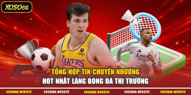 Tổng hợp tin chuyển nhượng hot nhất làng bóng đá thị trường